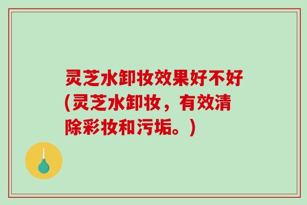 灵芝水卸妆效果好不好(灵芝水卸妆，有效清除彩妆和污垢。)