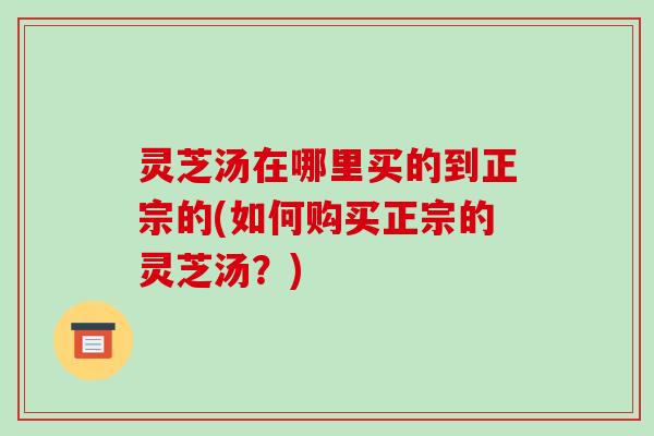 灵芝汤在哪里买的到正宗的(如何购买正宗的灵芝汤?) 灵芝汤在哪里买的到正宗的(如何购买正宗的灵芝汤?)