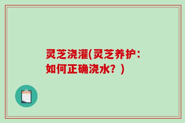 灵芝浇灌(灵芝养护：如何正确浇水？)