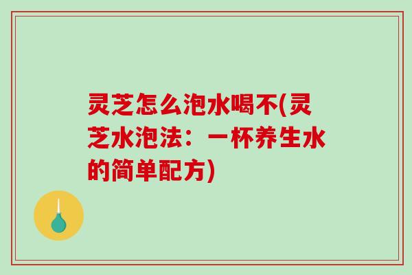 灵芝怎么泡水喝不(灵芝水泡法：一杯养生水的简单配方)