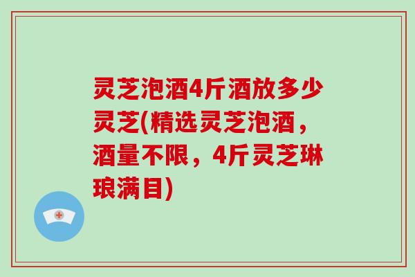 灵芝泡酒4斤酒放多少灵芝(精选灵芝泡酒，酒量不限，4斤灵芝琳琅满目)