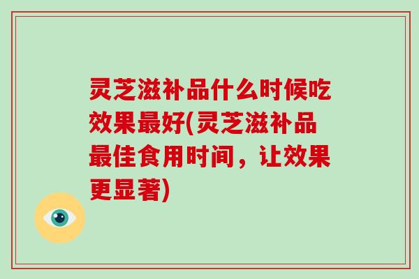 灵芝滋补品什么时候吃效果最好(灵芝滋补品最佳食用时间，让效果更显著)