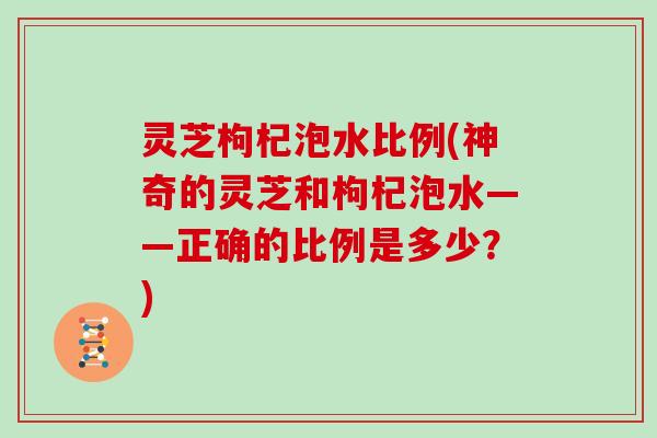 灵芝枸杞泡水比例(神奇的灵芝和枸杞泡水——正确的比例是多少？)