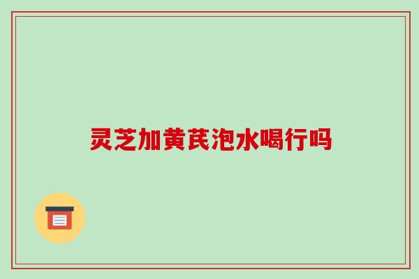 灵芝加黄芪泡水喝行吗 灵芝加黄芪泡水喝行吗