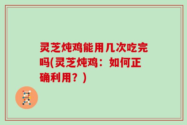 灵芝炖鸡能用几次吃完吗(灵芝炖鸡：如何正确利用？)