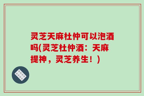 灵芝天麻杜仲可以泡酒吗(灵芝杜仲酒：天麻提神，灵芝养生！)