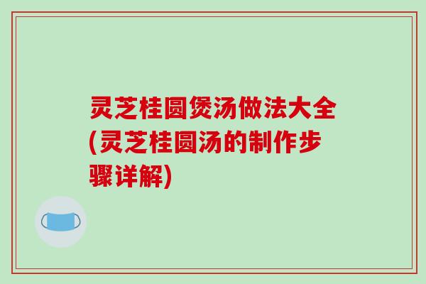 灵芝桂圆煲汤做法大全(灵芝桂圆汤的制作步骤详解)