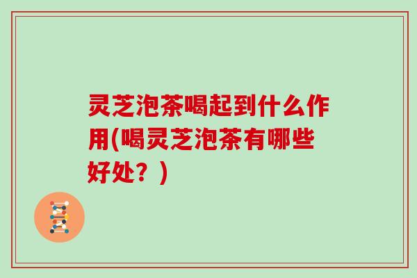 灵芝泡茶喝起到什么作用(喝灵芝泡茶有哪些好处？)
