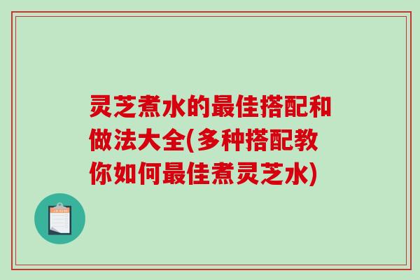 灵芝煮水的佳搭配和做法大全(多种搭配教你如何佳煮灵芝水)