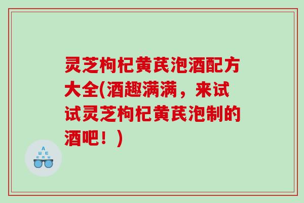 灵芝枸杞黄芪泡酒配方大全(酒趣满满，来试试灵芝枸杞黄芪泡制的酒吧！)