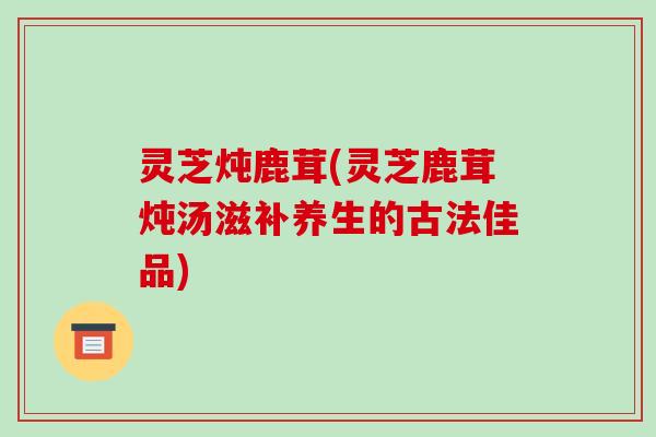 灵芝炖鹿茸(灵芝鹿茸炖汤滋补养生的古法佳品)