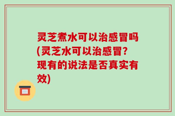 灵芝煮水可以吗(灵芝水可以？现有的说法是否真实有效)