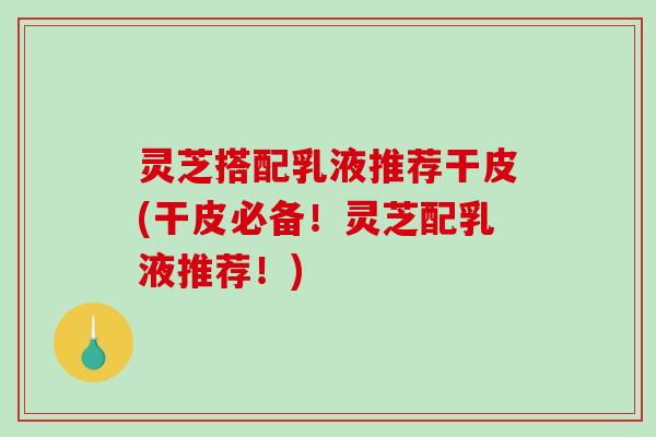 灵芝搭配乳液推荐干皮(干皮必备！灵芝配乳液推荐！)