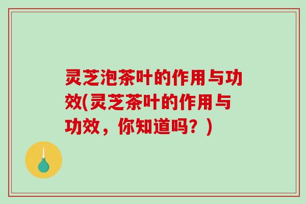 灵芝泡茶叶的作用与功效(灵芝茶叶的作用与功效，你知道吗？)