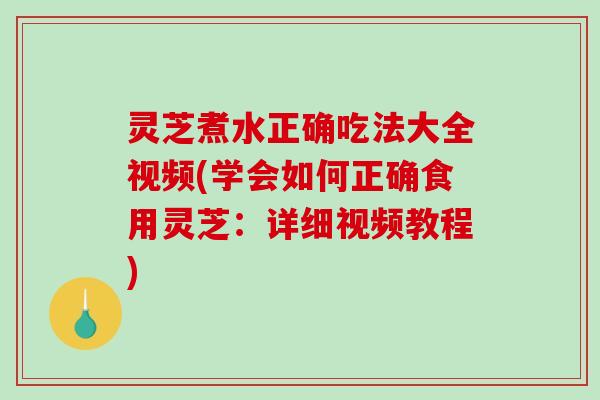 灵芝煮水正确吃法大全视频(学会如何正确食用灵芝：详细视频教程)
