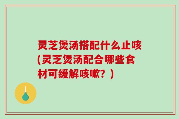 灵芝煲汤搭配什么止咳(灵芝煲汤配合哪些食材可缓解？)