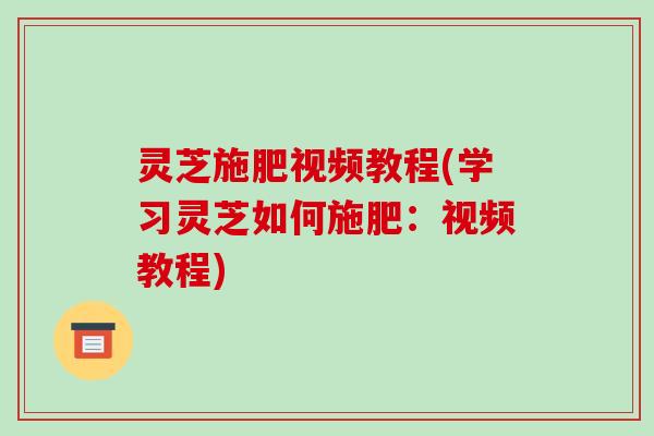 灵芝施肥视频教程(学习灵芝如何施肥：视频教程)