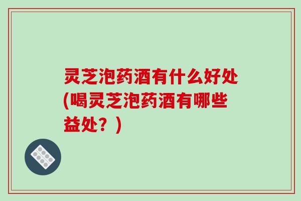 灵芝泡药酒有什么好处(喝灵芝泡药酒有哪些益处？)