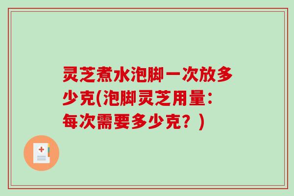 灵芝煮水泡脚一次放多少克(泡脚灵芝用量：每次需要多少克？)
