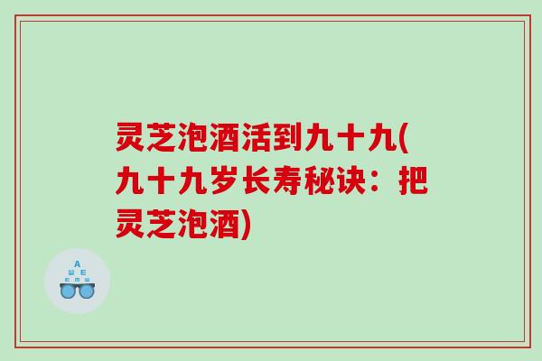 灵芝泡酒活到九十九(九十九岁长寿秘诀：把灵芝泡酒)
