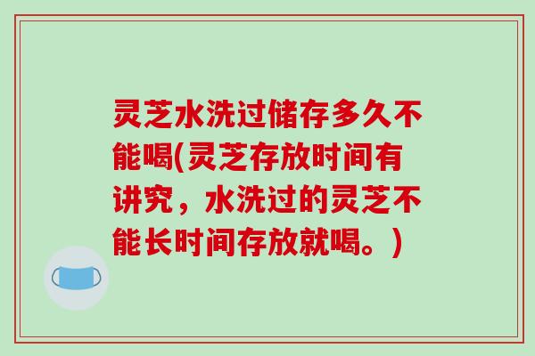 灵芝水洗过储存多久不能喝(灵芝存放时间有讲究，水洗过的灵芝不能长时间存放就喝。)
