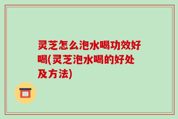 灵芝怎么泡水喝功效好喝(灵芝泡水喝的好处及方法)