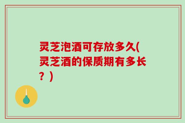 灵芝泡酒可存放多久(灵芝酒的保质期有多长？)