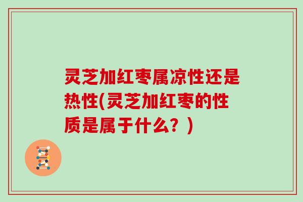 灵芝加红枣属凉性还是热性(灵芝加红枣的性质是属于什么？)