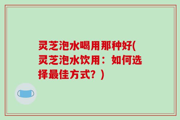 灵芝泡水喝用那种好(灵芝泡水饮用：如何选择佳方式？)