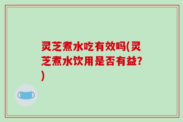 灵芝煮水吃有效吗(灵芝煮水饮用是否有益？)