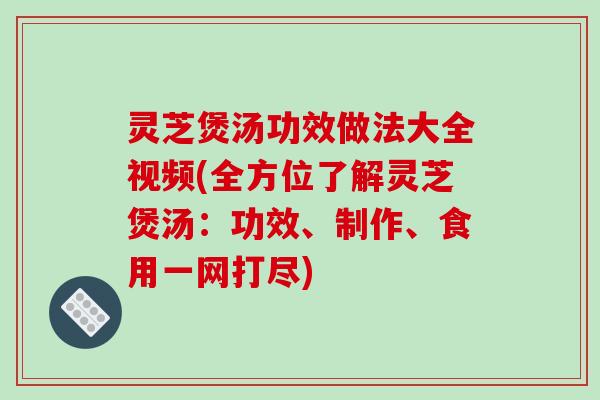 灵芝煲汤功效做法大全视频(全方位了解灵芝煲汤：功效、制作、食用一网打尽)