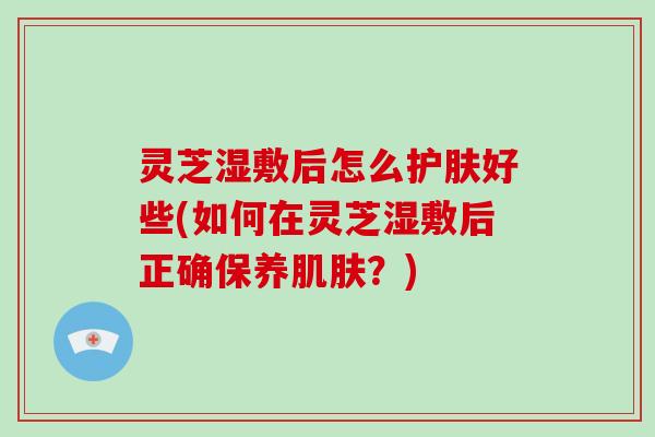 灵芝湿敷后怎么护肤好些(如何在灵芝湿敷后正确保养？)