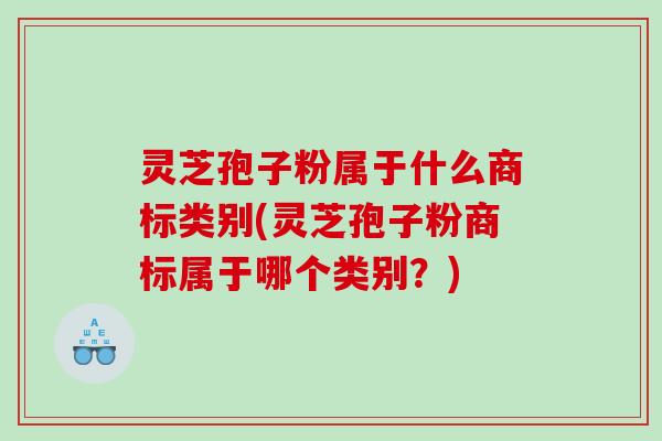 灵芝孢子粉属于什么商标类别(灵芝孢子粉商标属于哪个类别？)