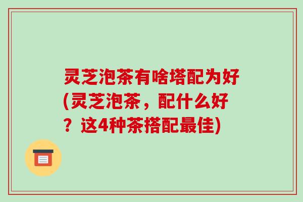 灵芝泡茶有啥塔配为好(灵芝泡茶，配什么好？这4种茶搭配佳)