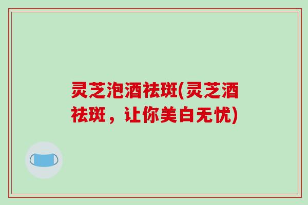 灵芝泡酒祛斑(灵芝酒祛斑，让你美白无忧)