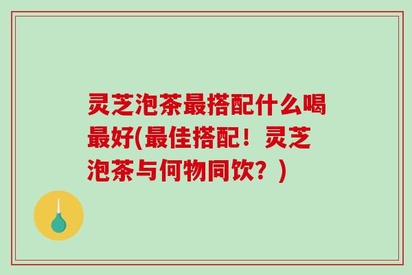 灵芝泡茶搭配什么喝好(佳搭配！灵芝泡茶与何物同饮？)
