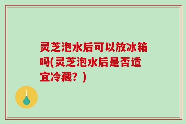 灵芝泡水后可以放冰箱吗(灵芝泡水后是否适宜冷藏？)