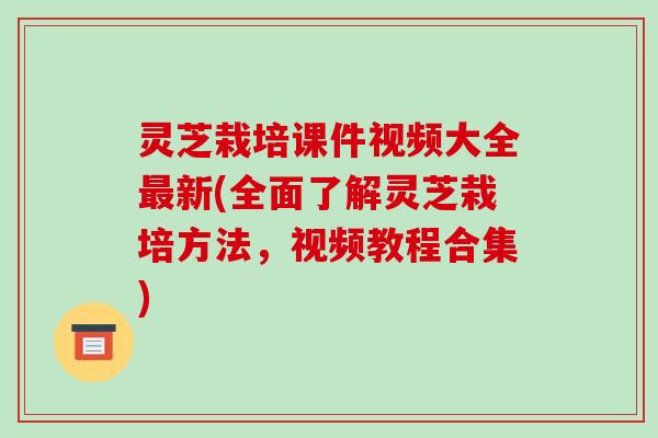灵芝栽培课件视频大全新(全面了解灵芝栽培方法，视频教程合集)