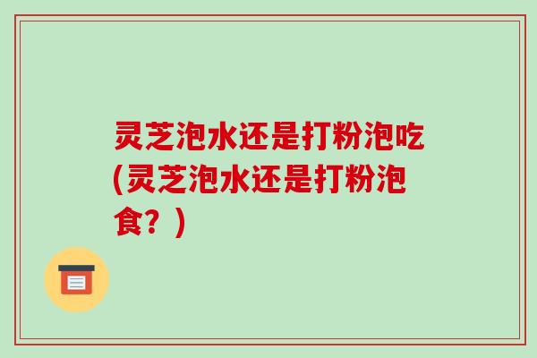 灵芝泡水还是打粉泡吃(灵芝泡水还是打粉泡食？)