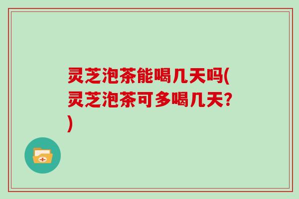 灵芝泡茶能喝几天吗(灵芝泡茶可多喝几天？)