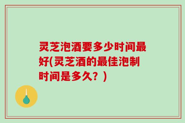 灵芝泡酒要多少时间好(灵芝酒的佳泡制时间是多久？)