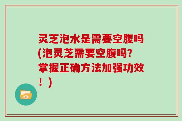 灵芝泡水是需要空腹吗(泡灵芝需要空腹吗？掌握正确方法加强功效！)