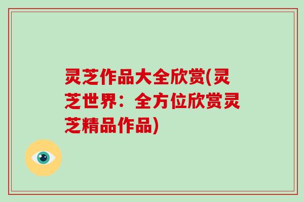 灵芝作品大全欣赏(灵芝世界：全方位欣赏灵芝精品作品)