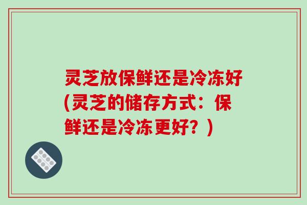灵芝放保鲜还是冷冻好(灵芝的储存方式：保鲜还是冷冻更好？)