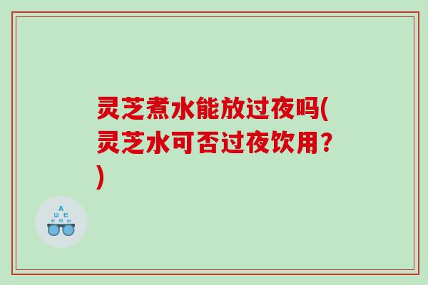 灵芝煮水能放过夜吗(灵芝水可否过夜饮用？)