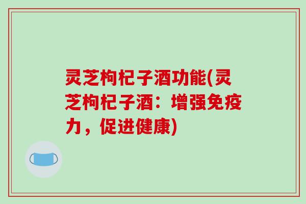 灵芝枸杞子酒功能(灵芝枸杞子酒：增强免疫力，促进健康)