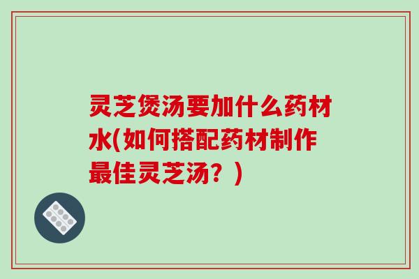 灵芝煲汤要加什么药材水(如何搭配药材制作佳灵芝汤？)