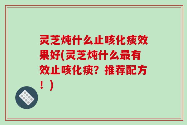 灵芝炖什么止咳化痰效果好(灵芝炖什么有效止咳化痰？推荐配方！)