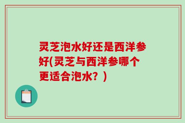 灵芝泡水好还是西洋参好(灵芝与西洋参哪个更适合泡水？)