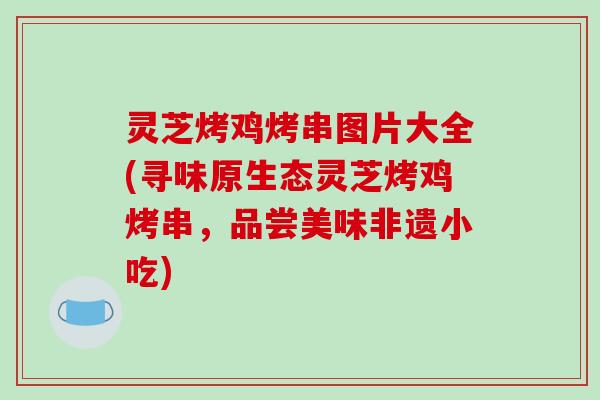 灵芝烤鸡烤串图片大全(寻味原生态灵芝烤鸡烤串，品尝美味非遗小吃)
